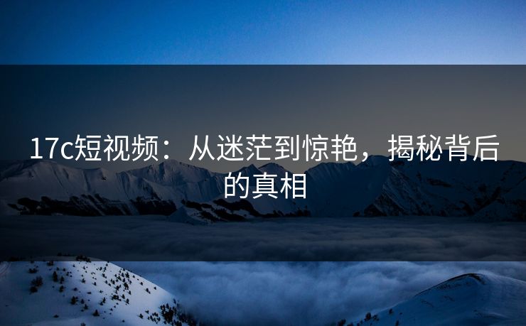 17c短视频:从迷茫到惊艳,揭秘背后的真相 17c短视频:从迷茫到惊艳,揭秘背后的真相
