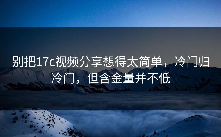 别把17c视频分享想得太简单，冷门归冷门，但含金量并不低