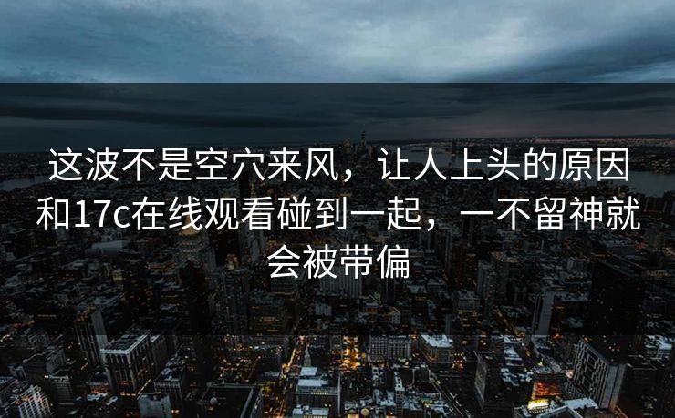 这波不是空穴来风,让人上头的原因和17c在线观看碰到一起,一不留神就会被带偏 这波不是空穴来风,让人上头的原因和17c在线观看碰到一起,一不留神就会被带偏
