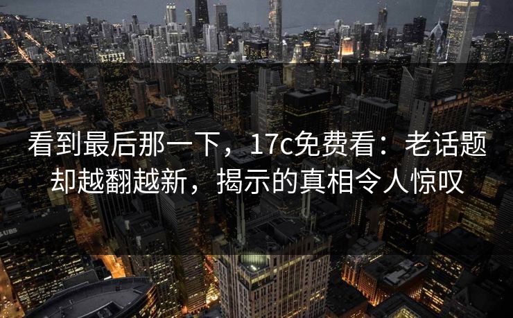 看到最后那一下,17c免费看:老话题却越翻越新,揭示的真相令人惊叹 看到最后那一下,17c免费看:老话题却越翻越新,揭示的真相令人惊叹