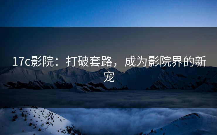 17c影院：打破套路，成为影院界的新宠