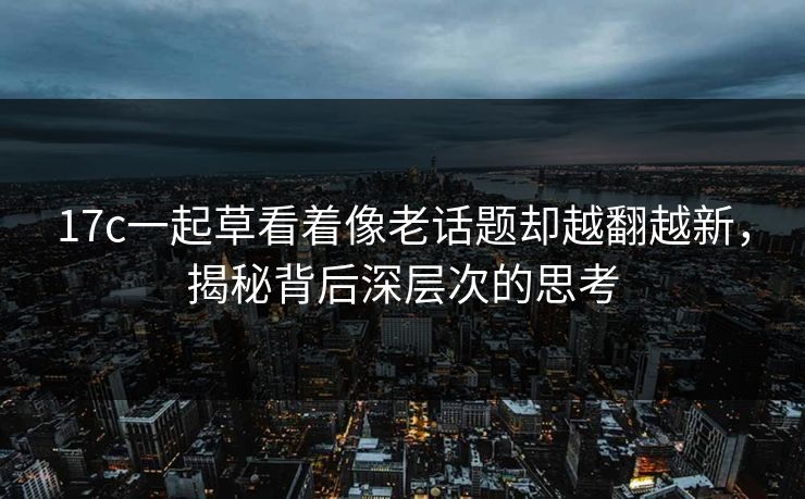 17c一起草看着像老话题却越翻越新，揭秘背后深层次的思考