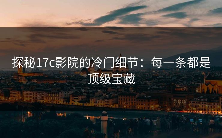 探秘17c影院的冷门细节：每一条都是顶级宝藏