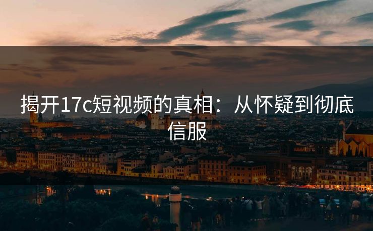 揭开17c短视频的真相：从怀疑到彻底信服