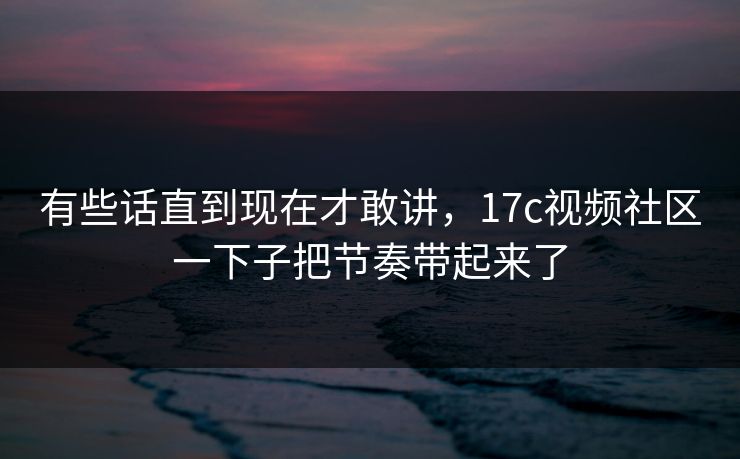 有些话直到现在才敢讲,17c视频社区一下子把节奏带起来了 有些话直到现在才敢讲,17c视频社区一下子把节奏带起来了