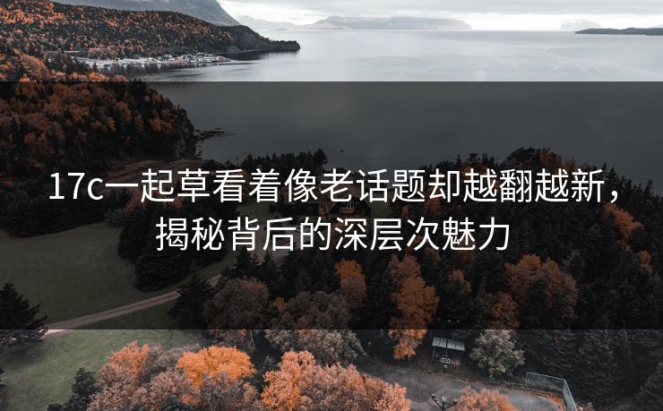 17c一起草看着像老话题却越翻越新,揭秘背后的深层次魅力 17c一起草看着像老话题却越翻越新,揭秘背后的深层次魅力