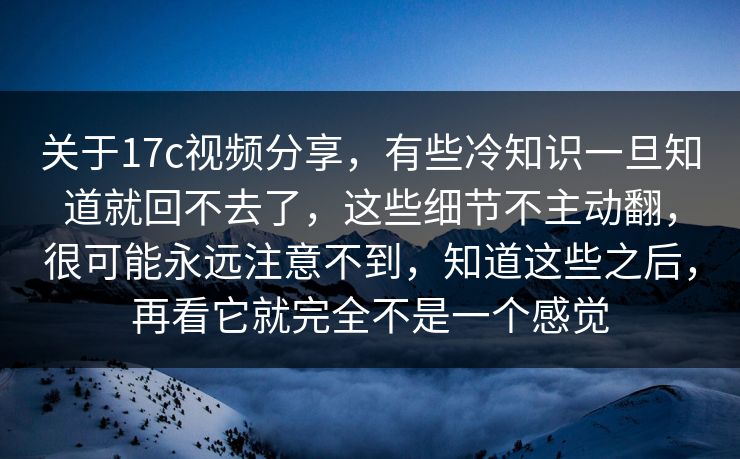 关于17c视频分享，有些冷知识一旦知道就回不去了，这些细节不主动翻，很可能永远注意不到，知道这些之后，再看它就完全不是一个感觉