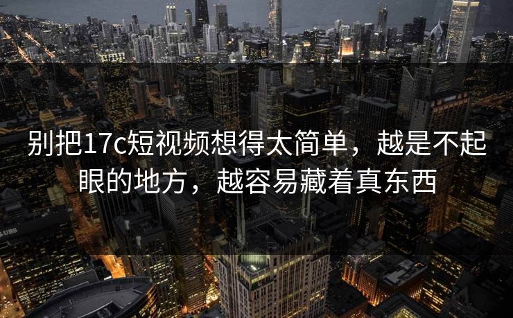 别把17c短视频想得太简单，越是不起眼的地方，越容易藏着真东西