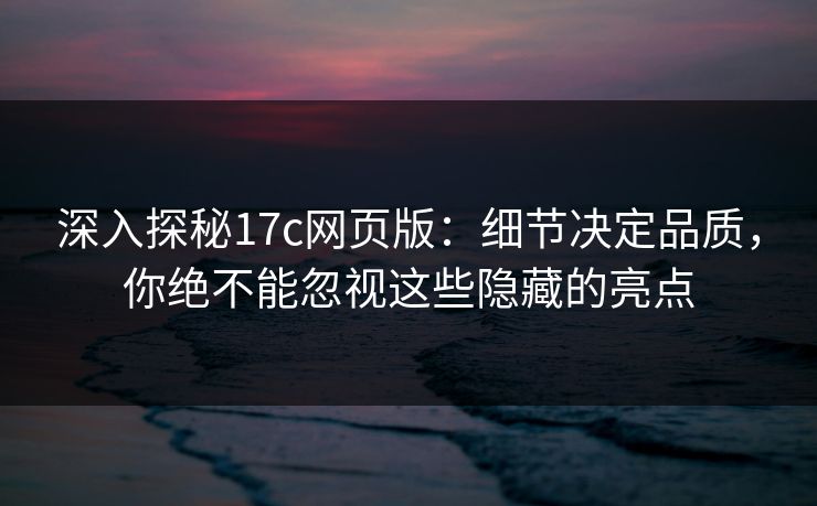 深入探秘17c网页版：细节决定品质，你绝不能忽视这些隐藏的亮点