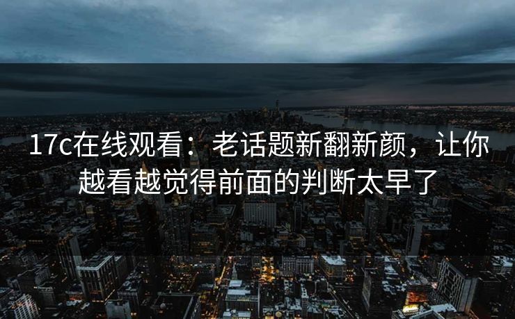 17c在线观看:老话题新翻新颜,让你越看越觉得前面的判断太早了 17c在线观看:老话题新翻新颜,让你越看越觉得前面的判断太早了