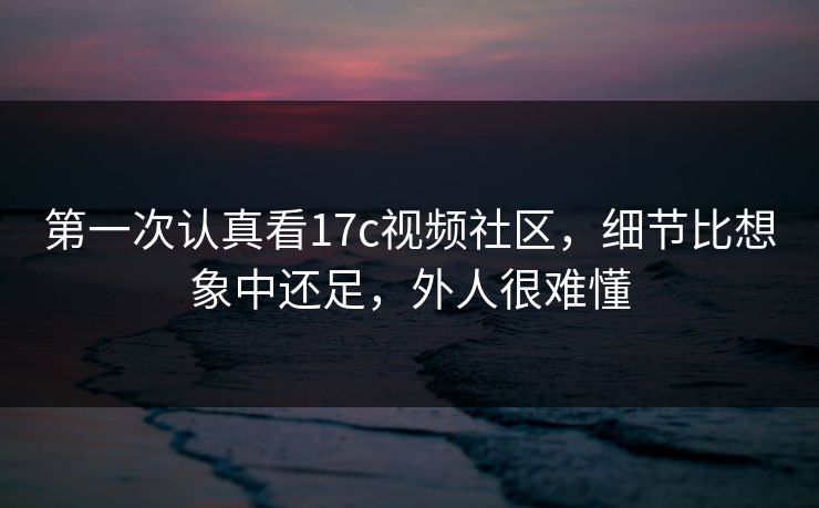 第一次认真看17c视频社区,细节比想象中还足,外人很难懂 第一次认真看17c视频社区,细节比想象中还足,外人很难懂