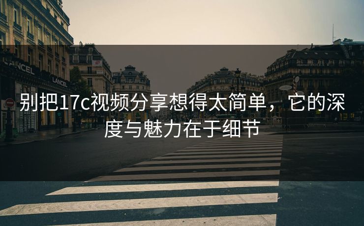 别把17c视频分享想得太简单，它的深度与魅力在于细节