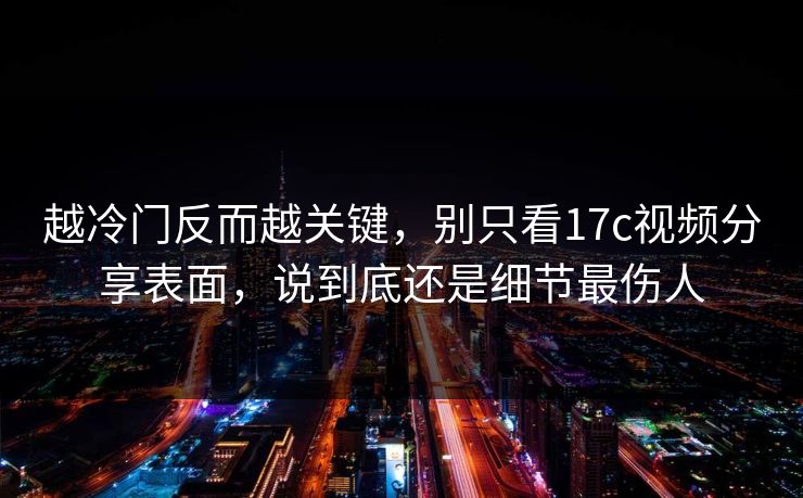 越冷门反而越关键，别只看17c视频分享表面，说到底还是细节最伤人