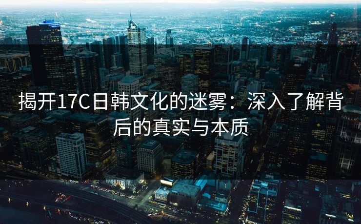 揭开17C日韩文化的迷雾：深入了解背后的真实与本质