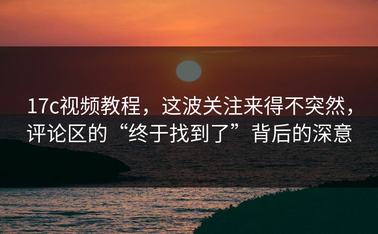 17c视频教程,这波关注来得不突然,评论区的“终于找到了”背后的深意 17c视频教程,这波关注来得不突然,评论区的“终于找到了”背后的深意