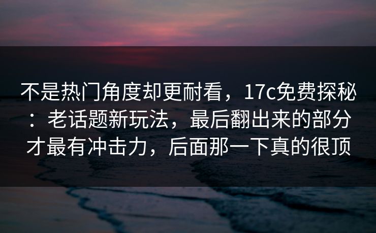 不是热门角度却更耐看，17c免费探秘：老话题新玩法，最后翻出来的部分才最有冲击力，后面那一下真的很顶