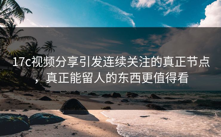 17c视频分享引发连续关注的真正节点，真正能留人的东西更值得看