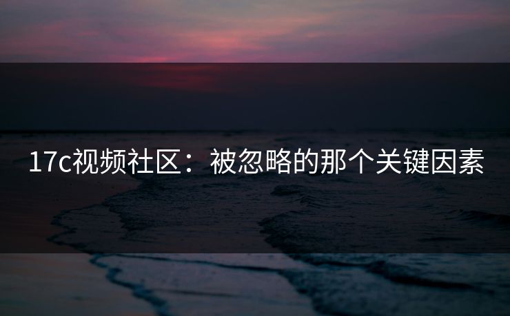 17c视频社区：被忽略的那个关键因素
