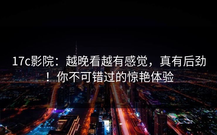 17c影院：越晚看越有感觉，真有后劲！你不可错过的惊艳体验