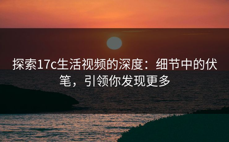 探索17c生活视频的深度：细节中的伏笔，引领你发现更多