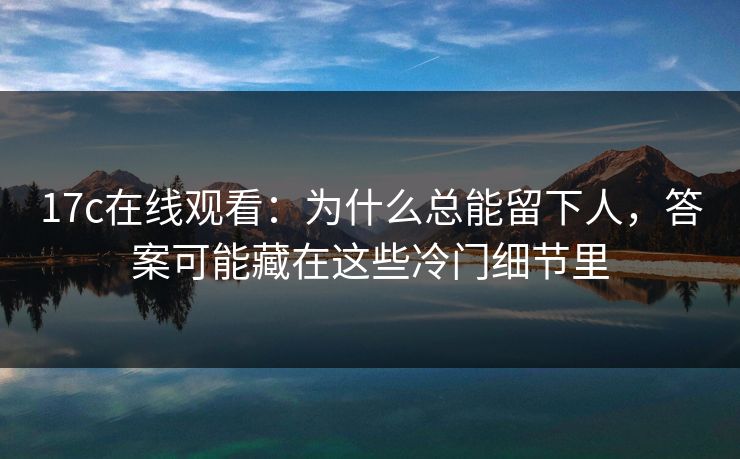 17c在线观看：为什么总能留下人，答案可能藏在这些冷门细节里