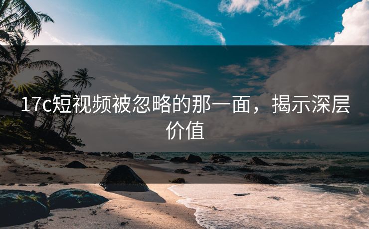 17c短视频被忽略的那一面，揭示深层价值