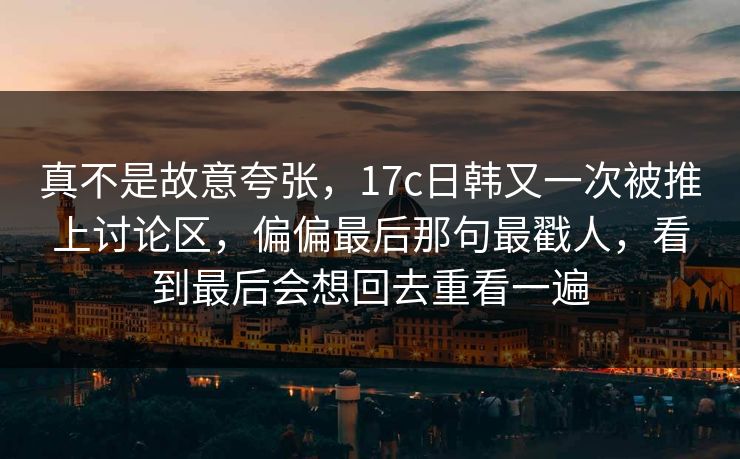 真不是故意夸张，17c日韩又一次被推上讨论区，偏偏最后那句最戳人，看到最后会想回去重看一遍