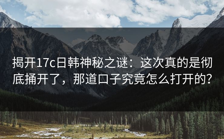 揭开17c日韩神秘之谜：这次真的是彻底捅开了，那道口子究竟怎么打开的？