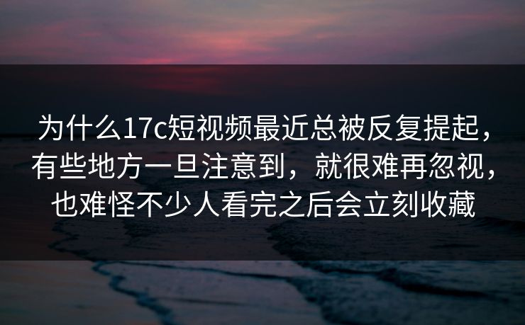 为什么17c短视频最近总被反复提起，有些地方一旦注意到，就很难再忽视，也难怪不少人看完之后会立刻收藏