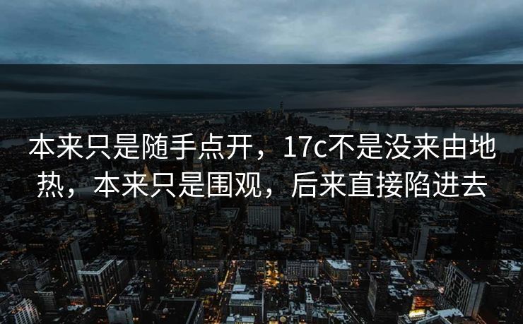 本来只是随手点开,17c不是没来由地热,本来只是围观,后来直接陷进去 本来只是随手点开,17c不是没来由地热,本来只是围观,后来直接陷进去