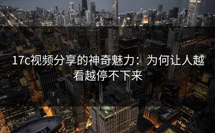 17c视频分享的神奇魅力：为何让人越看越停不下来