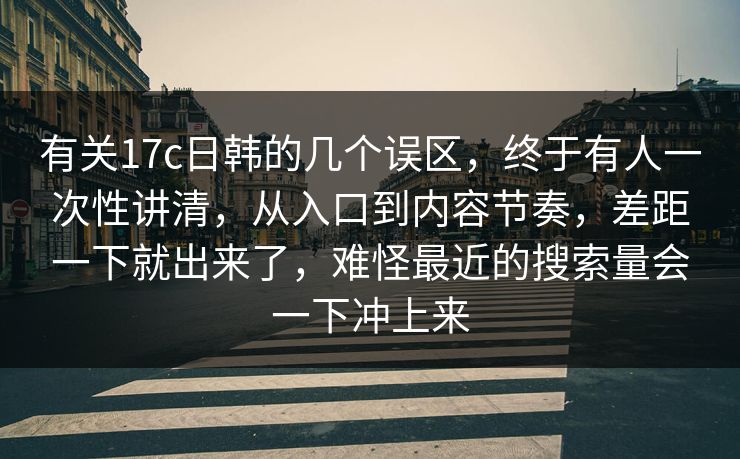 有关17c日韩的几个误区，终于有人一次性讲清，从入口到内容节奏，差距一下就出来了，难怪最近的搜索量会一下冲上来