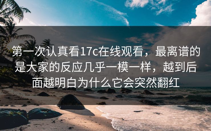 第一次认真看17c在线观看，最离谱的是大家的反应几乎一模一样，越到后面越明白为什么它会突然翻红