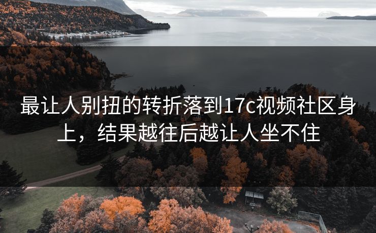 最让人别扭的转折落到17c视频社区身上，结果越往后越让人坐不住