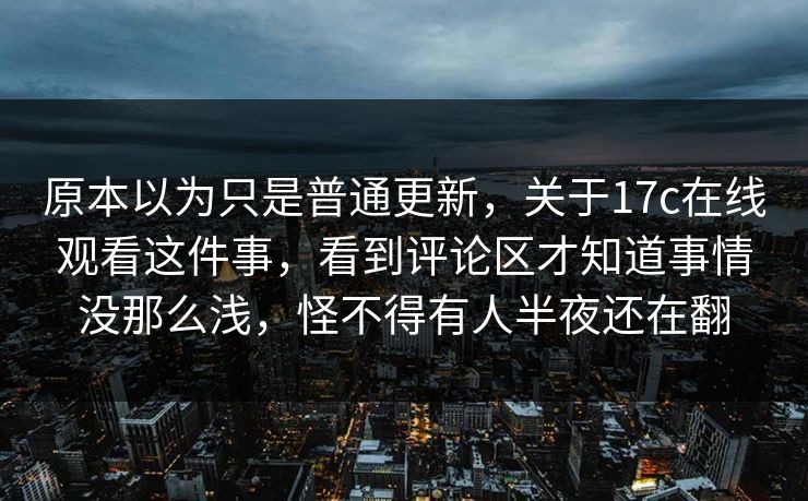 原本以为只是普通更新，关于17c在线观看这件事，看到评论区才知道事情没那么浅，怪不得有人半夜还在翻