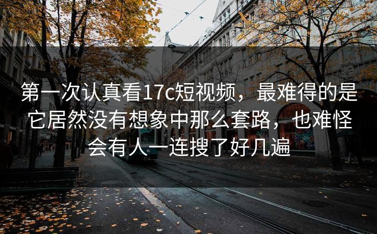 第一次认真看17c短视频，最难得的是它居然没有想象中那么套路，也难怪会有人一连搜了好几遍