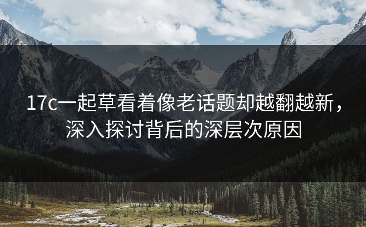 17c一起草看着像老话题却越翻越新，深入探讨背后的深层次原因