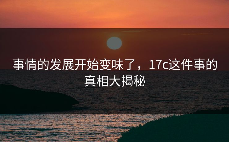 事情的发展开始变味了，17c这件事的真相大揭秘