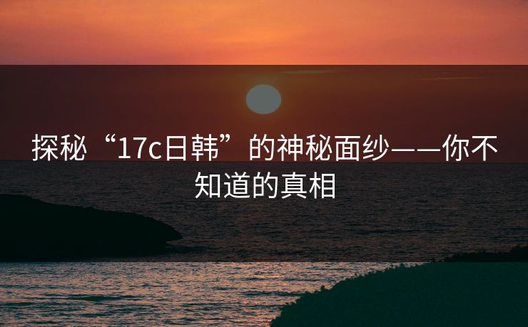 探秘“17c日韩”的神秘面纱——你不知道的真相