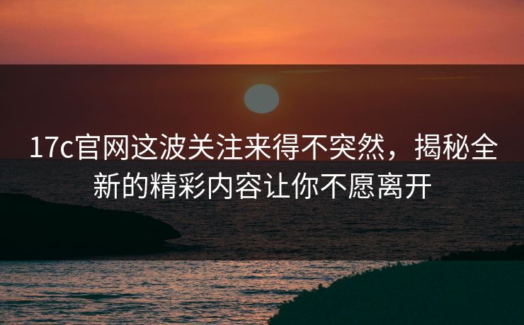 17c官网这波关注来得不突然,揭秘全新的精彩内容让你不愿离开 17c官网这波关注来得不突然,揭秘全新的精彩内容让你不愿离开