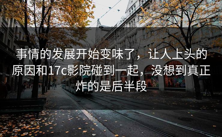 事情的发展开始变味了，让人上头的原因和17c影院碰到一起，没想到真正炸的是后半段