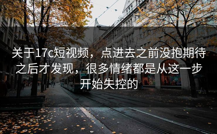关于17c短视频，点进去之前没抱期待之后才发现，很多情绪都是从这一步开始失控的