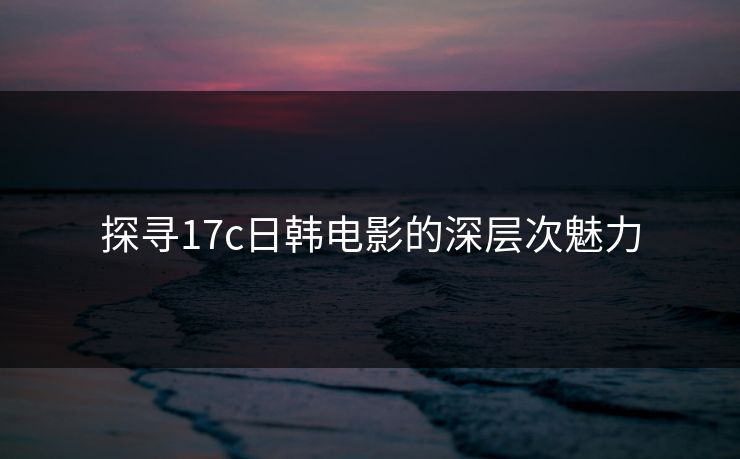 探寻17c日韩电影的深层次魅力 探寻17c日韩电影的深层次魅力