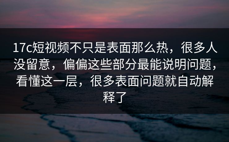17c短视频不只是表面那么热，很多人没留意，偏偏这些部分最能说明问题，看懂这一层，很多表面问题就自动解释了