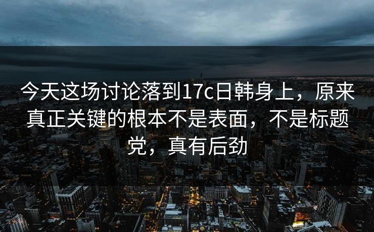 今天这场讨论落到17c日韩身上,原来真正关键的根本不是表面,不是标题党,真有后劲 今天这场讨论落到17c日韩身上,原来真正关键的根本不是表面,不是标题党,真有后劲