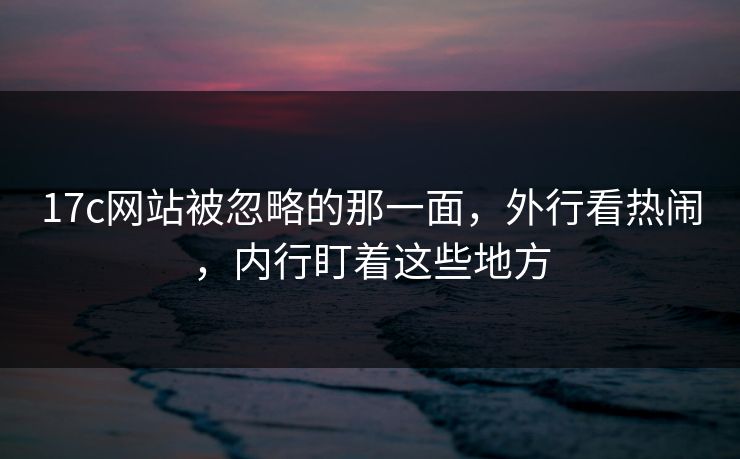 17c网站被忽略的那一面，外行看热闹，内行盯着这些地方