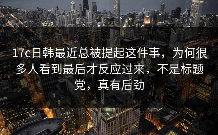 17c日韩最近总被提起这件事，为何很多人看到最后才反应过来，不是标题党，真有后劲