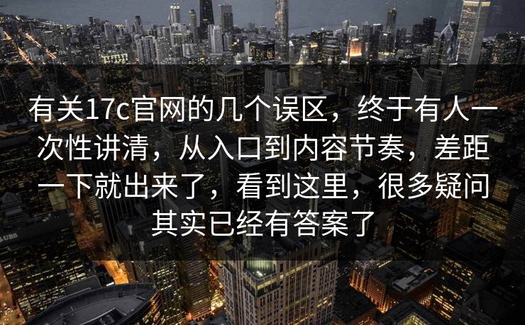 有关17c官网的几个误区，终于有人一次性讲清，从入口到内容节奏，差距一下就出来了，看到这里，很多疑问其实已经有答案了