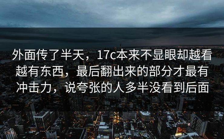 外面传了半天，17c本来不显眼却越看越有东西，最后翻出来的部分才最有冲击力，说夸张的人多半没看到后面
