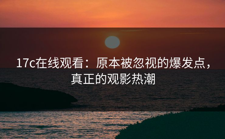 17c在线观看：原本被忽视的爆发点，真正的观影热潮